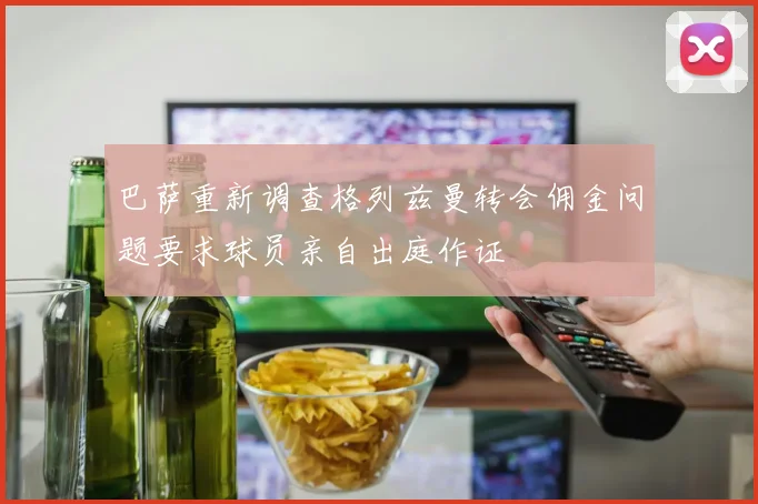 巴萨重新调查格列兹曼转会佣金问题要求球员亲自出庭作证