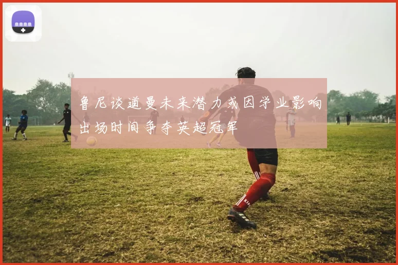 鲁尼谈道曼未来潜力或因学业影响出场时间争夺英超冠军