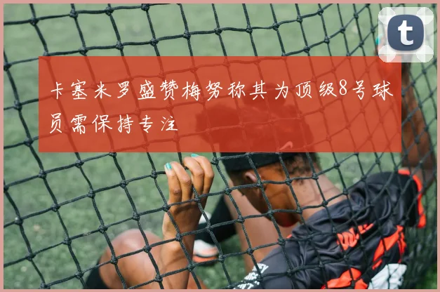 卡塞米罗盛赞梅努称其为顶级8号球员需保持专注