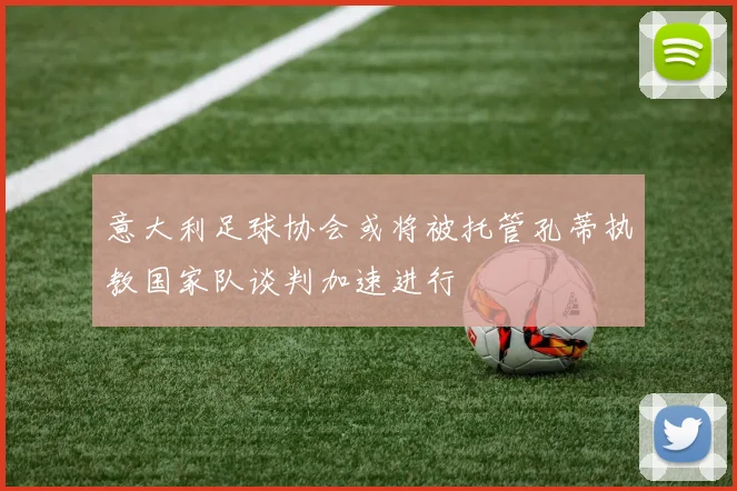 意大利足球协会或将被托管孔蒂执教国家队谈判加速进行